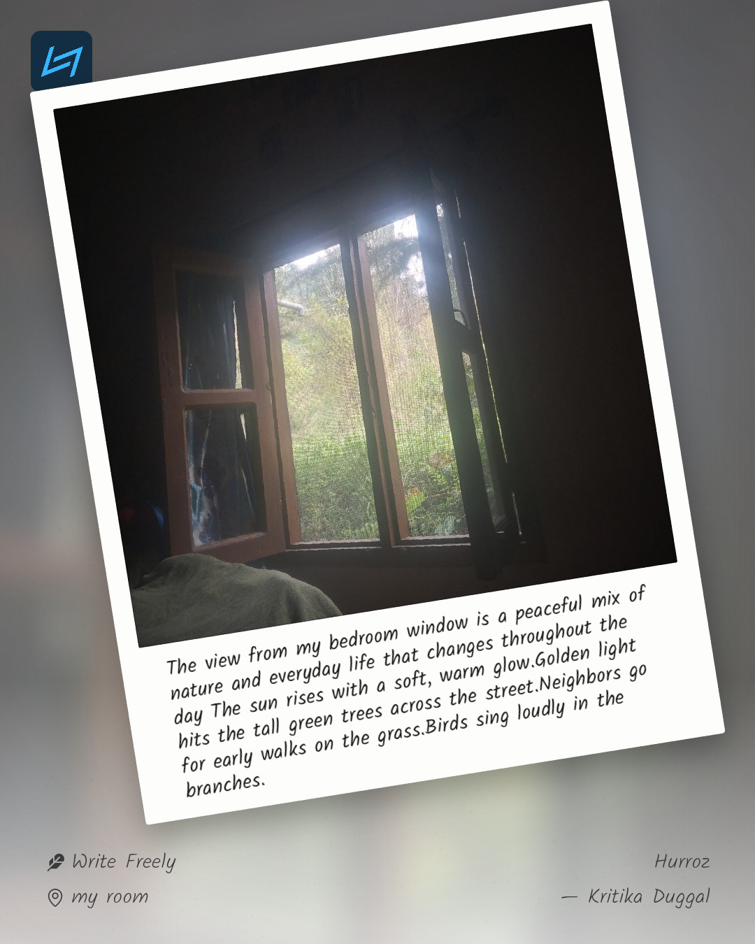 The view from my bedroom window is a peaceful mix of nature and everyday life that changes throughout the day The sun rises with a soft, warm glow.Golden light hits the tall green trees across the street.Neighbors go for early walks on the grass.Birds sing loudly in the branches.