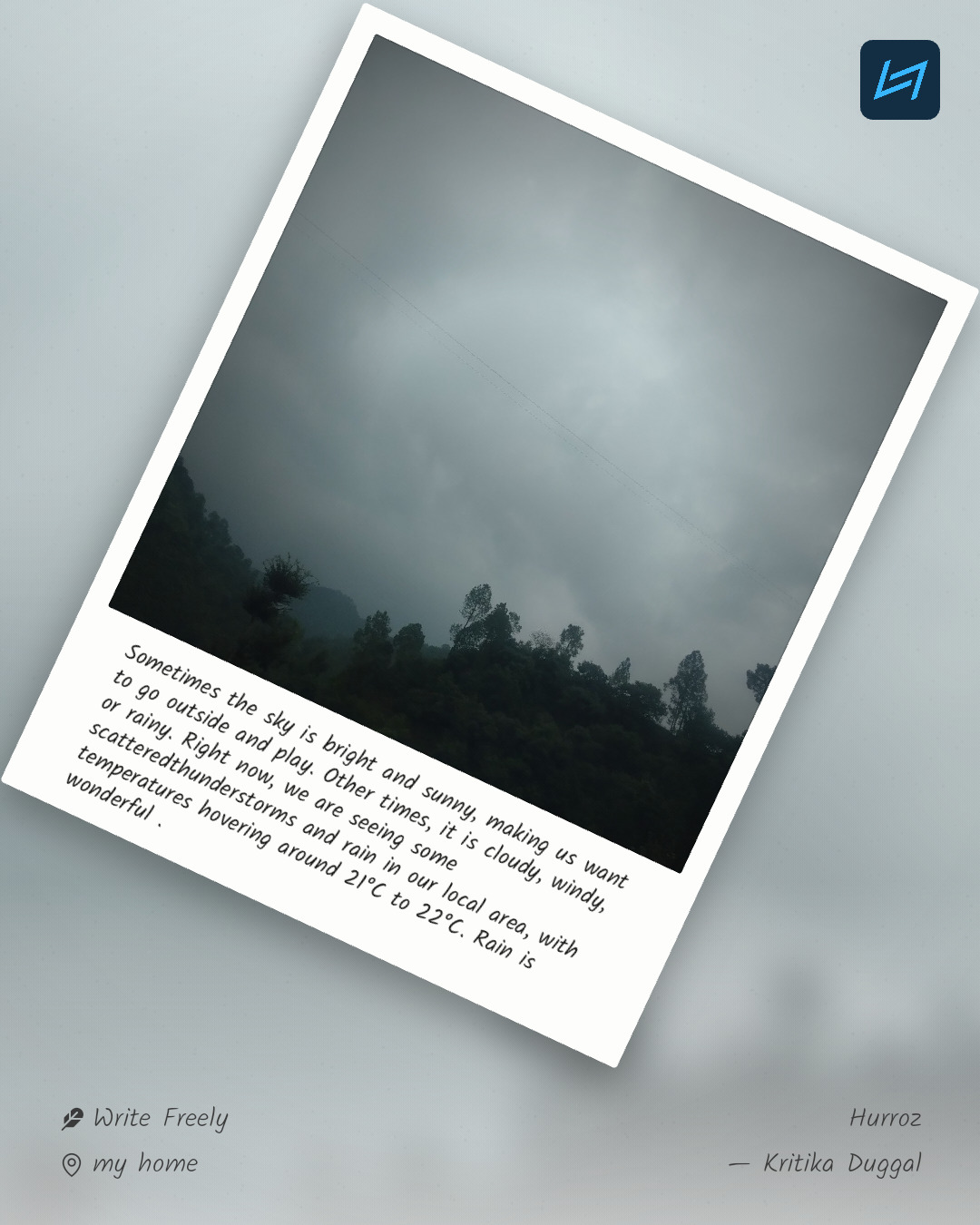 Sometimes the sky is bright and sunny, making us want to go outside and play. Other times, it is cloudy, windy, or rainy. Right now, we are seeing some scatteredthunderstorms and rain in our local area, with temperatures hovering around 21°C to 22°C. Rain is wonderful .