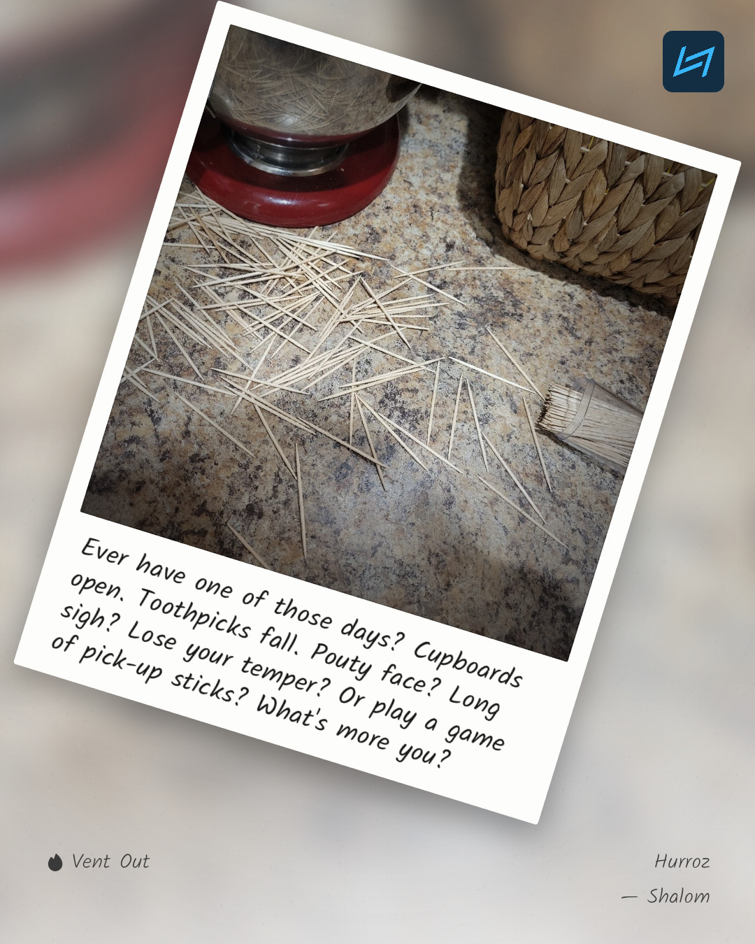 Ever have one of those days? Cupboards open. Toothpicks fall. Pouty face? Long sigh? Lose your temper? Or play a game of pick-up sticks? What's more you?