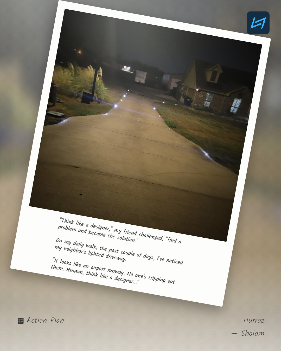 "Think like a designer," my friend challenged, "find a problem and become the solution." On my daily walk, the past couple of days, I've noticed my neighbor's lighted driveway. "It looks like an airport runway. No one's tripping out there. Hmmm, think like a designer..."