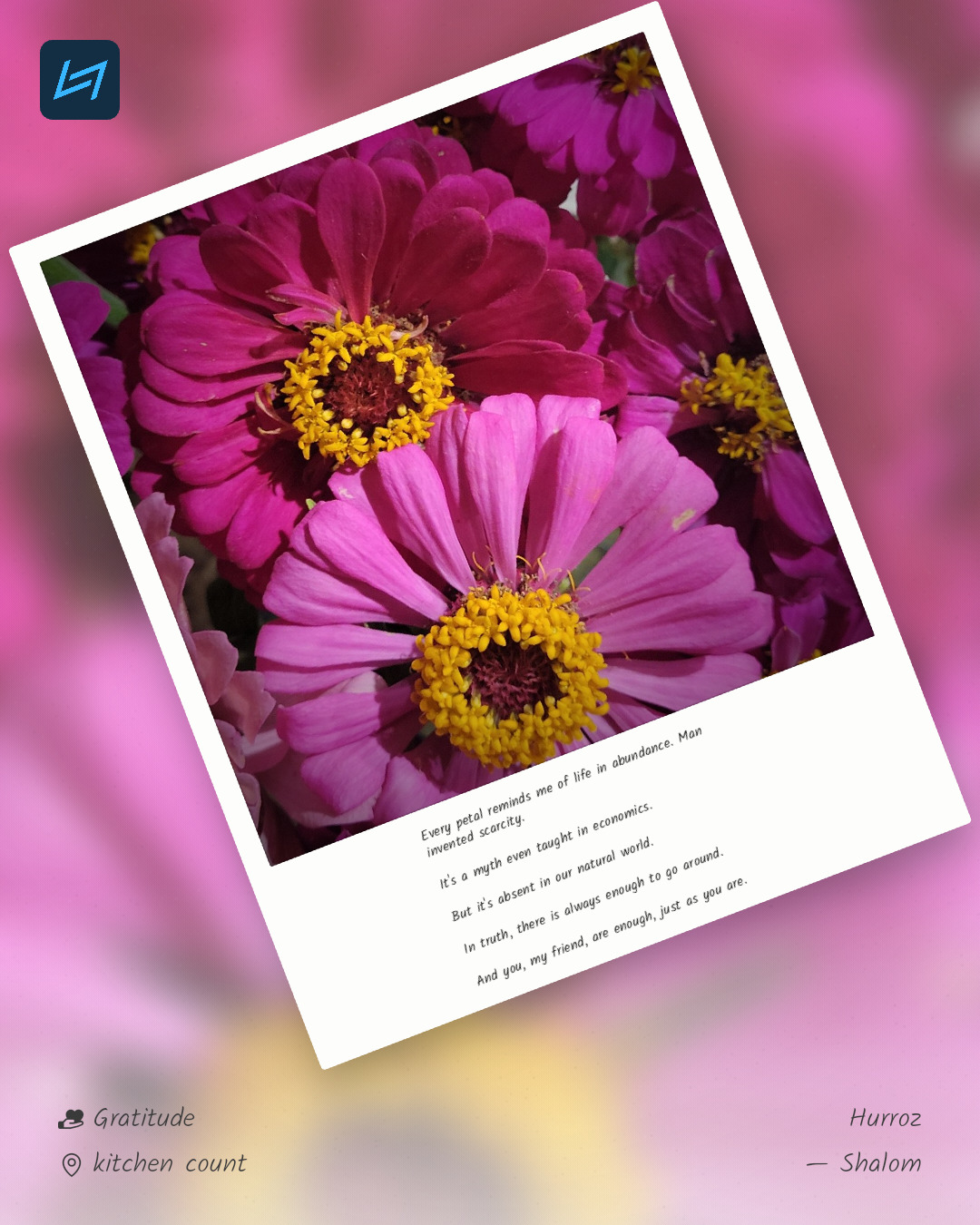 Every petal reminds me of life in abundance. Man invented scarcity. It's a myth even taught in economics. But it's absent in our natural world. In truth, there is always enough to go around. And you, my friend, are enough, just as you are.