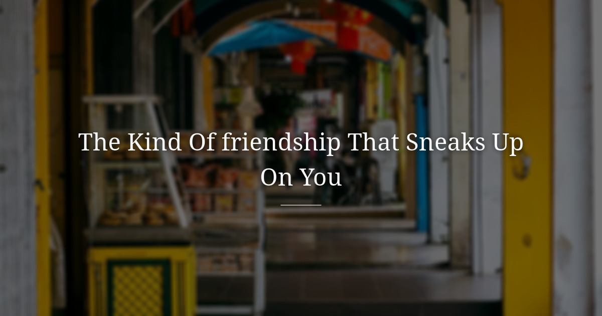 The kind of friendship that sneaks up on you